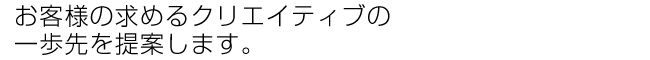 お客様の求めるクリエイティブの一歩先を提案します。