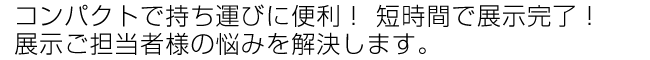 コンパクトで持ち運びに便利！　短時間で展示完了！展示ご担当者様の悩みを解決します。